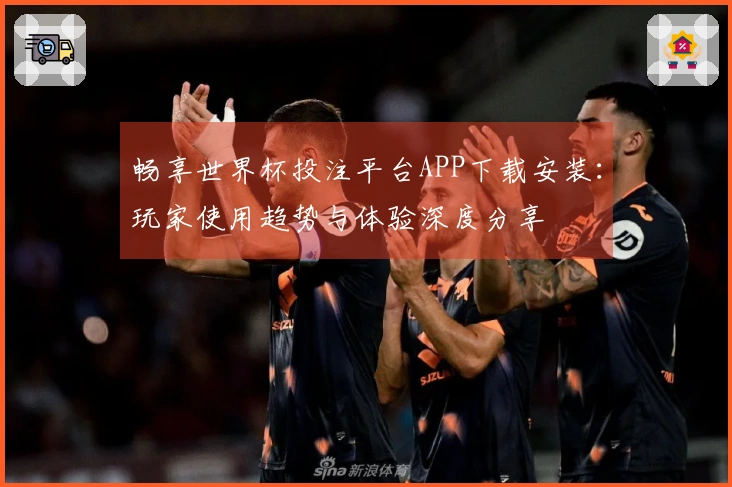 畅享世界杯投注平台APP下载安装：玩家使用趋势与体验深度分享