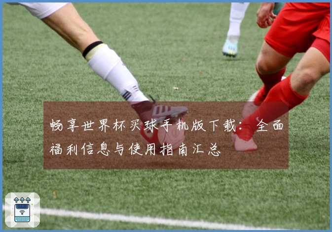 畅享世界杯买球手机版下载：全面福利信息与使用指南汇总
